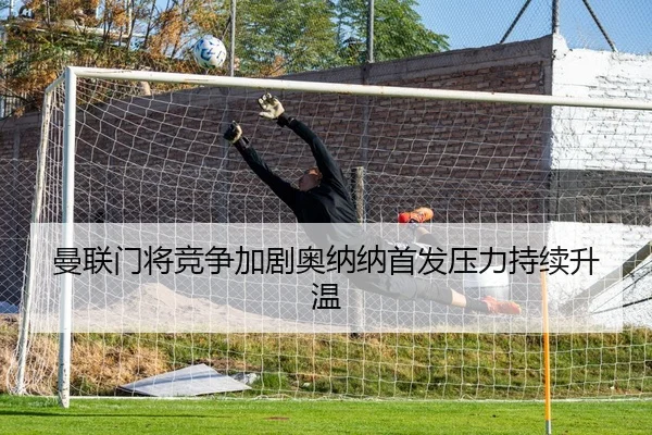 曼联门将竞争加剧奥纳纳首发压力持续升温