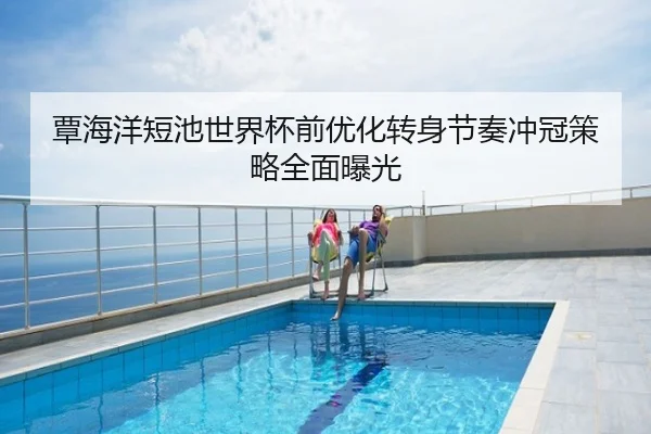 覃海洋短池世界杯前优化转身节奏冲冠策略全面曝光