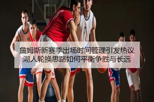 詹姆斯新赛季出场时间管理引发热议 湖人轮换思路如何平衡争胜与长远